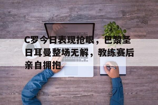 随机C罗今日表现抢眼，巴黎圣日耳曼整场无解，教练赛后亲自拥抱